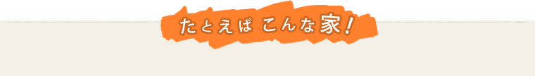 たとえばこんな家！