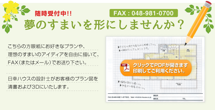 随時受付中!!夢のすまいを形にしませんか？こちらの方眼紙にお好きなプランや、理想のすまいのアイディアを自由に描いて、FAX（またはメール）でお送り下さい。日幸ハウスの設計士がお客様のプラン図を清書および3Dにいたします。（※クリックでPDFが開きます。印刷してご利用ください。）